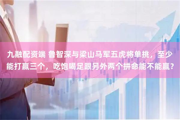 九融配资端 鲁智深与梁山马军五虎将单挑，至少能打赢三个，吃饱喝足跟另外两个拼命能不能赢？