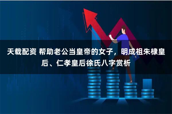 天载配资 帮助老公当皇帝的女子，明成祖朱棣皇后、仁孝皇后徐氏八字赏析
