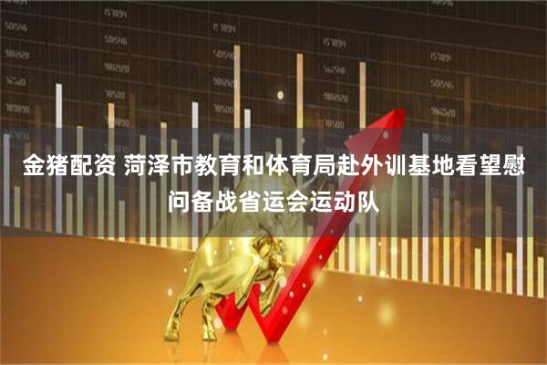 金猪配资 菏泽市教育和体育局赴外训基地看望慰问备战省运会运动队