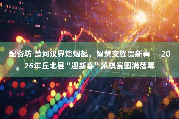 配资坊 楚河汉界烽烟起，智慧交锋贺新春——2026年丘北县“迎新春”象棋赛圆满落幕