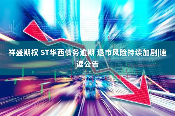 祥盛期权 ST华西债务逾期 退市风险持续加剧|速读公告