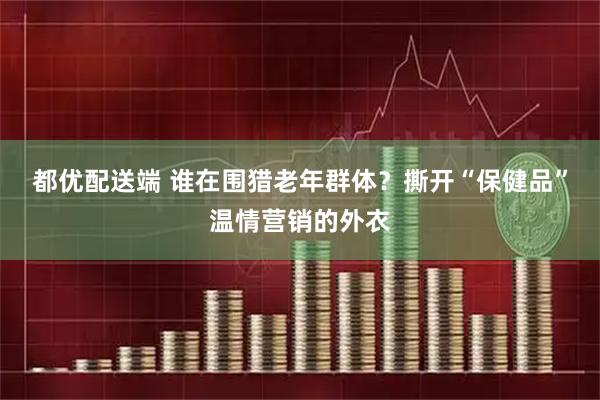 都优配送端 谁在围猎老年群体？撕开“保健品”温情营销的外衣