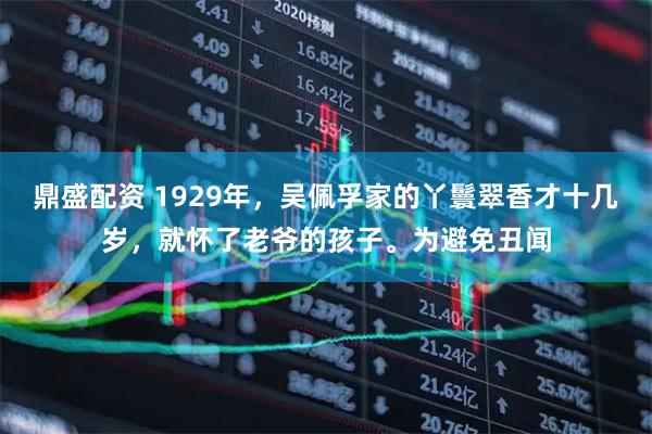 鼎盛配资 1929年，吴佩孚家的丫鬟翠香才十几岁，就怀了老爷的孩子。为避免丑闻