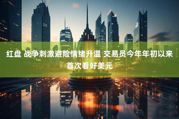红盘 战争刺激避险情绪升温 交易员今年年初以来首次看好美元
