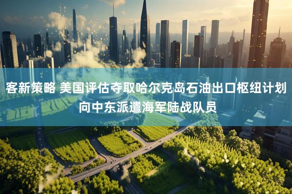 客新策略 美国评估夺取哈尔克岛石油出口枢纽计划 向中东派遣海军陆战队员