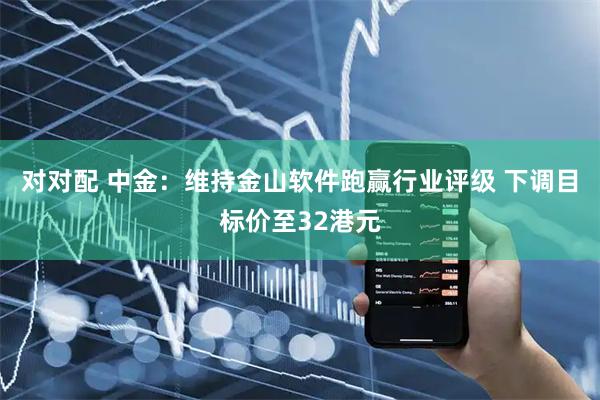 对对配 中金：维持金山软件跑赢行业评级 下调目标价至32港元