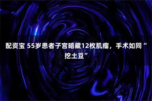 配资宝 55岁患者子宫暗藏12枚肌瘤，手术如同“挖土豆”