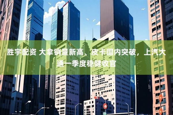 胜宇配资 大拿销量新高、皮卡国内突破，上汽大通一季度稳健收官