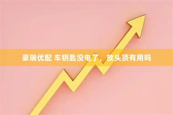 豪瑞优配 车钥匙没电了，放头顶有用吗