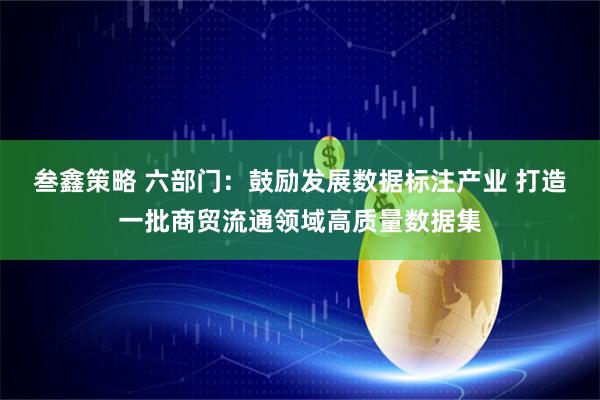 叁鑫策略 六部门：鼓励发展数据标注产业 打造一批商贸流通领域高质量数据集