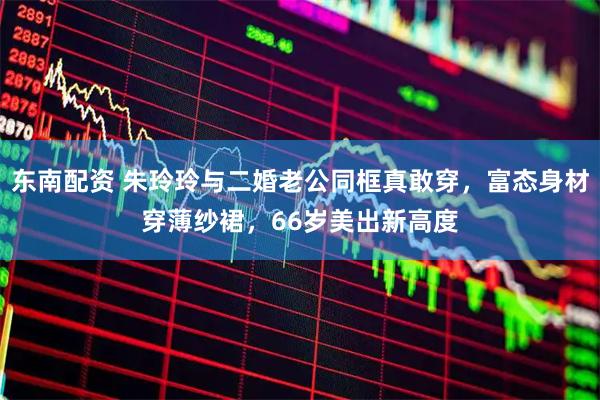 东南配资 朱玲玲与二婚老公同框真敢穿，富态身材穿薄纱裙，66岁美出新高度