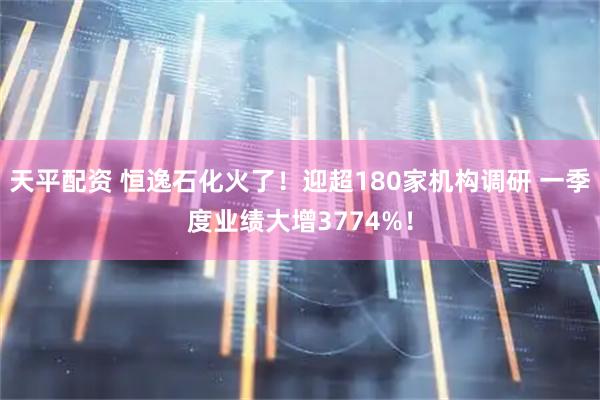 天平配资 恒逸石化火了！迎超180家机构调研 一季度业绩大增3774%！