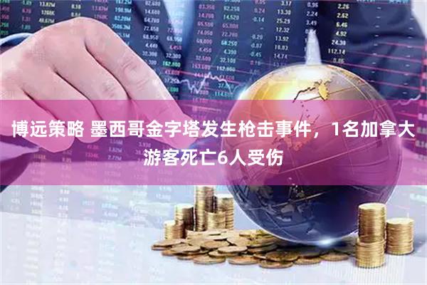 博远策略 墨西哥金字塔发生枪击事件，1名加拿大游客死亡6人受伤