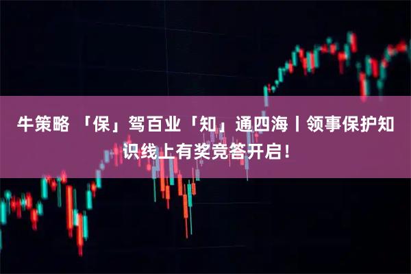 牛策略 「保」驾百业「知」通四海丨领事保护知识线上有奖竞答开启！