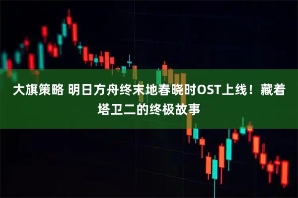大旗策略 明日方舟终末地春晓时OST上线！藏着塔卫二的终极故事