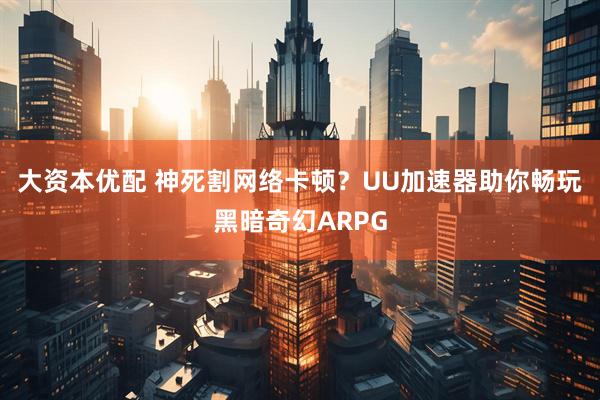 大资本优配 神死割网络卡顿？UU加速器助你畅玩黑暗奇幻ARPG
