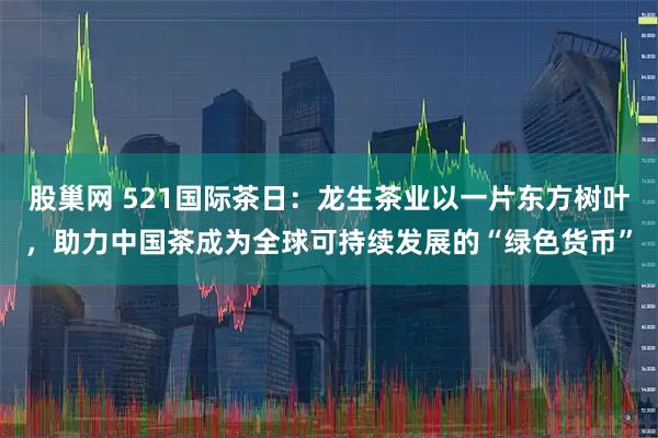股巢网 521国际茶日：龙生茶业以一片东方树叶，助力中国茶成为全球可持续发展的“绿色货币”