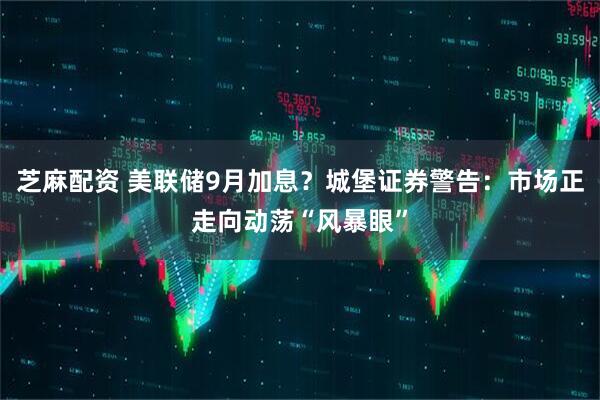 芝麻配资 美联储9月加息？城堡证券警告：市场正走向动荡“风暴眼”