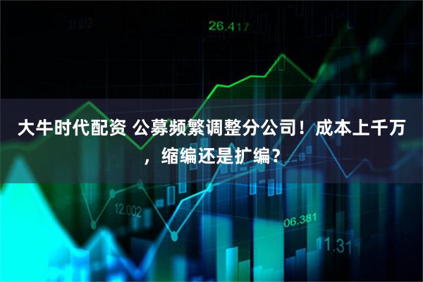 大牛时代配资 公募频繁调整分公司！成本上千万，缩编还是扩编？