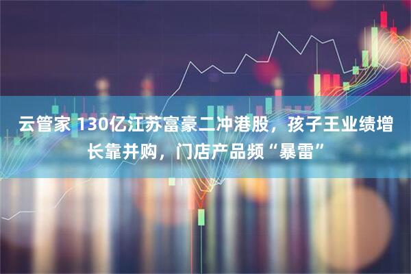 云管家 130亿江苏富豪二冲港股,孩子王业绩增长靠并购,门店产品频“暴雷”
