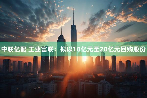 中联亿配 工业富联：拟以10亿元至20亿元回购股份