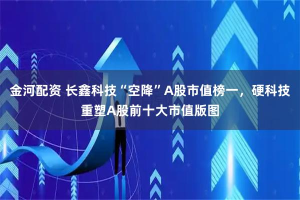 金河配资 长鑫科技“空降”A股市值榜一，硬科技重塑A股前十大市值版图