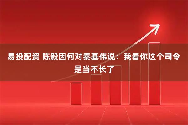 易投配资 陈毅因何对秦基伟说：我看你这个司令是当不长了