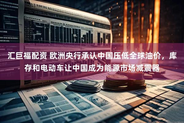 汇巨福配资 欧洲央行承认中国压低全球油价，库存和电动车让中国成为能源市场减震器