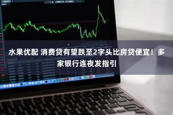 水果优配 消费贷有望跌至2字头比房贷便宜！多家银行连夜发指引