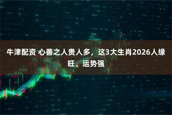 牛津配资 心善之人贵人多,这3大生肖2026人缘旺、运势强
