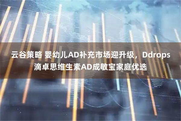 云谷策略 婴幼儿AD补充市场迎升级，Ddrops滴卓思维生素AD成敏宝家庭优选