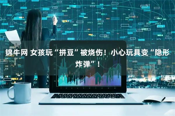 锦牛网 女孩玩“拼豆”被烧伤！小心玩具变“隐形炸弹”！