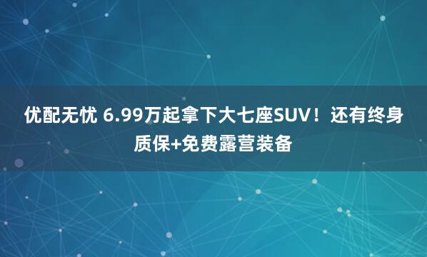 优配无忧 6.99万起拿下大七座SUV！还有终身质保+免费露营装备