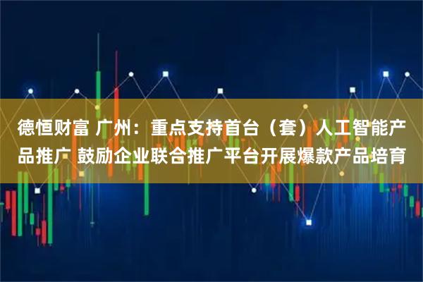 德恒财富 广州：重点支持首台（套）人工智能产品推广 鼓励企业联合推广平台开展爆款产品培育