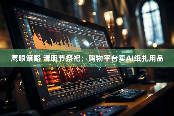 鹰眼策略 清明节祭祀：购物平台卖AI纸扎用品