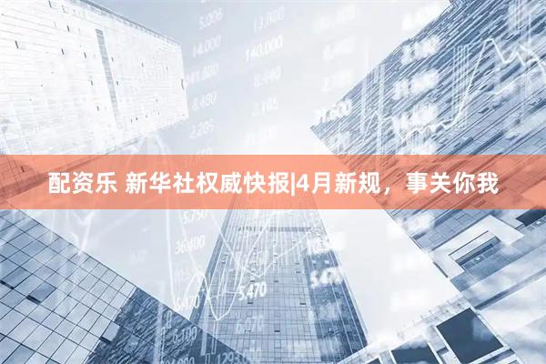 配资乐 新华社权威快报|4月新规，事关你我