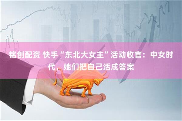 铭创配资 快手“东北大女主”活动收官：中女时代，她们把自己活成答案