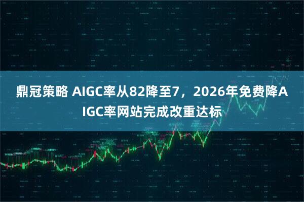 鼎冠策略 AIGC率从82降至7，2026年免费降AIGC率网站完成改重达标