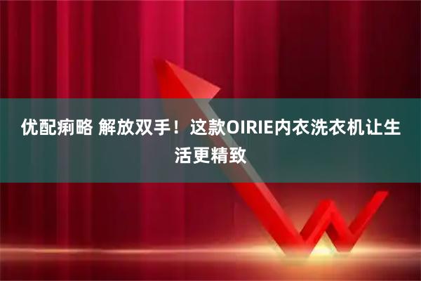 优配痢略 解放双手！这款OIRIE内衣洗衣机让生活更精致