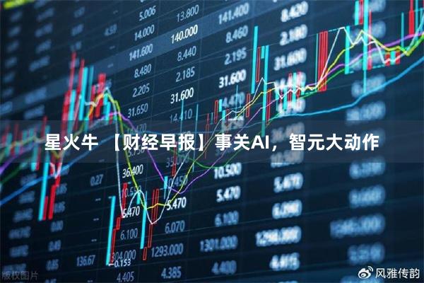 星火牛 【财经早报】事关AI,智元大动作