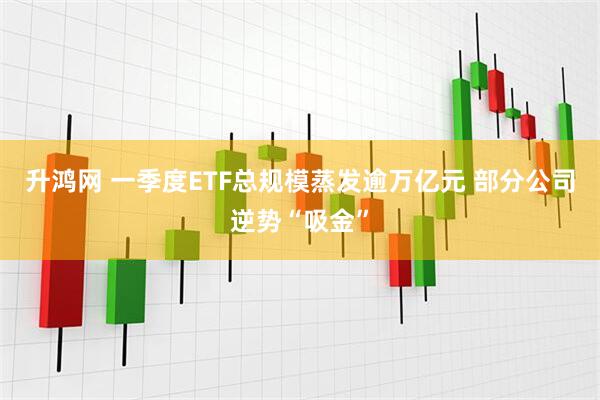 升鸿网 一季度ETF总规模蒸发逾万亿元 部分公司逆势“吸金”