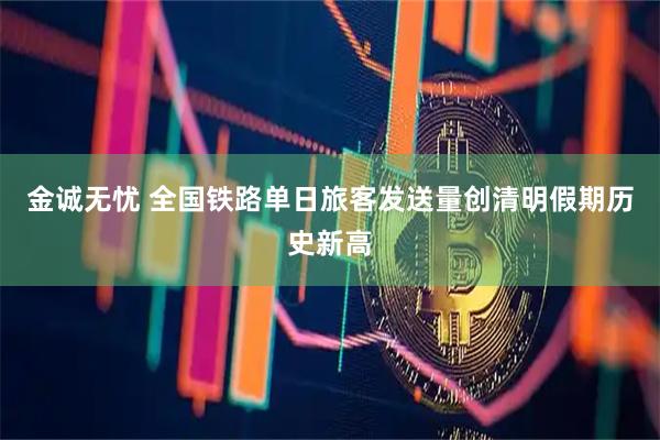 金诚无忧 全国铁路单日旅客发送量创清明假期历史新高