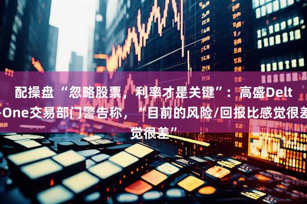 配操盘 “忽略股票,利率才是关键”:高盛Delta-One交易部门警告称,“目前的风险/回报比感觉很差”