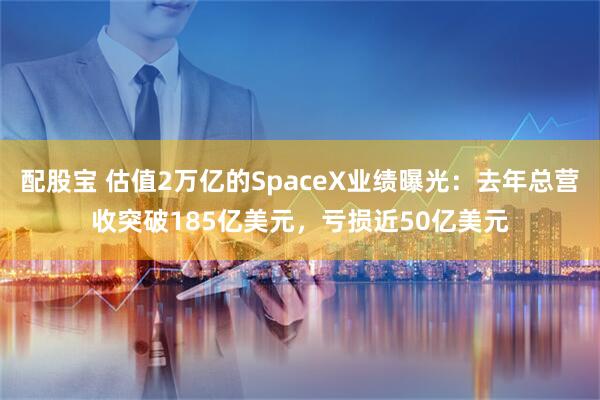 配股宝 估值2万亿的SpaceX业绩曝光：去年总营收突破185亿美元，亏损近50亿美元