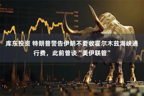库东投资 特朗普警告伊朗不要收霍尔木兹海峡通行费，此前曾谈“美伊联管”