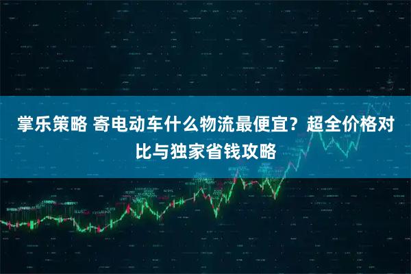 掌乐策略 寄电动车什么物流最便宜？超全价格对比与独家省钱攻略