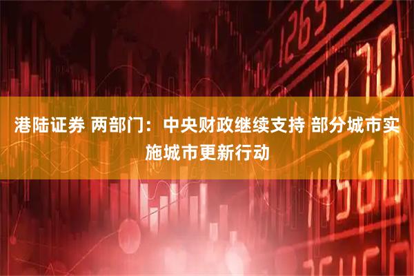 港陆证券 两部门：中央财政继续支持 部分城市实施城市更新行动