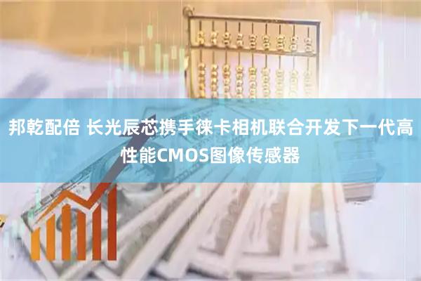 邦乾配倍 长光辰芯携手徕卡相机联合开发下一代高性能CMOS图像传感器