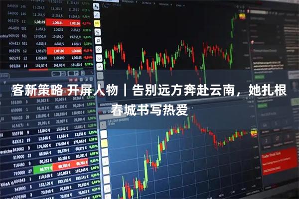 客新策略 开屏人物|告别远方奔赴云南,她扎根春城书写热爱
