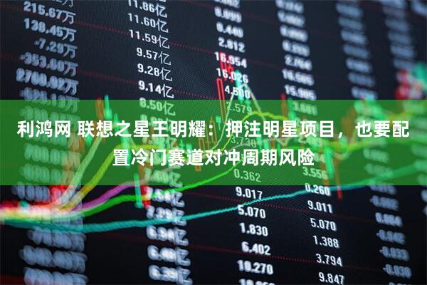 利鸿网 联想之星王明耀：押注明星项目，也要配置冷门赛道对冲周期风险